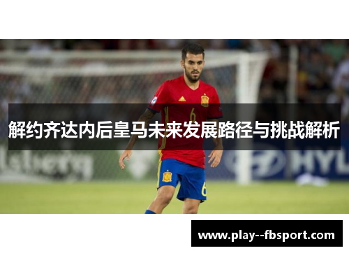 解约齐达内后皇马未来发展路径与挑战解析