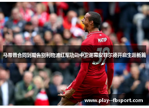 马蒂普合同到期告别利物浦红军功勋中卫谢幕安菲尔德开启生涯新篇