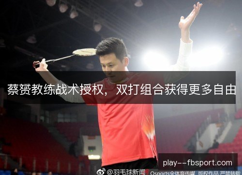 蔡赟教练战术授权,双打组合获得更多自由 蔡赟教练战术授权,双打组合获得更多自由